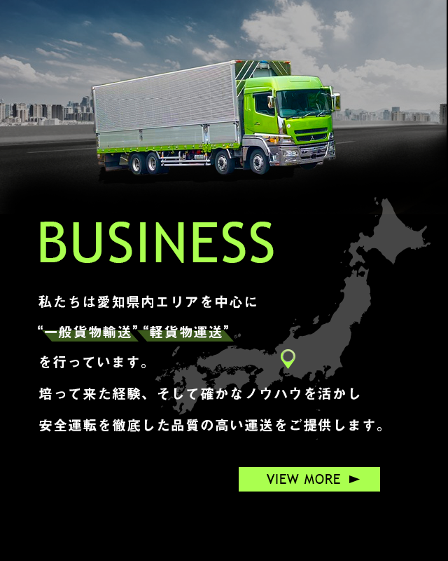 私たちは愛知県内エリアを中心に”一般貨物運送””軽貨物運送”を行っています。培ってきた経験、そして確かなノウハウを活かし安全運転を徹底した品質の高い運送をご提供します。VIEW MORE